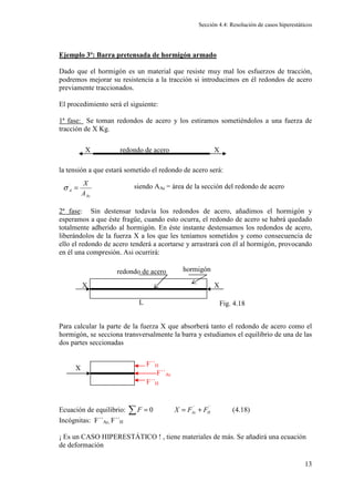 Sección 4.4: Resolución de casos hiperestáticos
13
Ejemplo 3º: Barra pretensada de hormigón armado
Dado que el hormigón es un material que resiste muy mal los esfuerzos de tracción,
podremos mejorar su resistencia a la tracción si introducimos en él redondos de acero
previamente traccionados.
El procedimiento será el siguiente:
1ª fase: Se toman redondos de acero y los estiramos sometiéndolos a una fuerza de
tracción de X Kg.
la tensión a que estará sometido el redondo de acero será:
siendo AAc = área de la sección del redondo de acero
2ª fase: Sin destensar todavía los redondos de acero, añadimos el hormigón y
esperamos a que éste fragüe, cuando esto ocurra, el redondo de acero se habrá quedado
totalmente adherido al hormigón. En éste instante destensamos los redondos de acero,
liberándolos de la fuerza X a los que les teníamos sometidos y como consecuencia de
ello el redondo de acero tenderá a acortarse y arrastrará con él al hormigón, provocando
en él una compresión. Asi ocurrirá:
Para calcular la parte de la fuerza X que absorberá tanto el redondo de acero como el
hormigón, se secciona transversalmente la barra y estudiamos el equilibrio de una de las
dos partes seccionadas
Ecuación de equilibrio: ´´ ´´
0 (4.18)
Ac H
F X F F
= = +
∑
Incógnitas: F´´Ac, F´´H
¡ Es un CASO HIPERESTÁTICO ! , tiene materiales de más. Se añadirá una ecuación
de deformación
X
X redondo de acero
Ac
A
A
X
=
´
σ
X
X
redondo de acero hormigón
L Fig. 4.18
X
F´´H
F´´Ac
F´´H
 