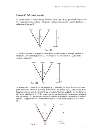 Sección 4.4: Resolución de casos hiperestáticos
15
Ejemplo 4º: Defectos de montaje
Se quiere montar la estructura que se indica en la figura 4.20, que estará formada por
tres barras del mismo material (E Kg/cm2
) y de la misma sección (A cm2
). Las barras se
deberán articular en O
Al tratar de efectuar el montaje se observa que la barra central 1, en lugar de tener la
longitud L, tiene de longitud: L+∆L, con lo cual al ir a acoplarlas en O, se dará la
siguiente situación:
Se supone que el valor de ∆L es pequeño y el montador, en lugar de serrar la barra 1
para eliminarlo, aplica un esfuerzo de tracción a las barras 2 y 3, alargándolas hasta
hacerlas coincidir con el extremo O´ de la barra 1. Una vez acopladas las tres barras en
O´, libera a las barras 2 y 3 del esfuerzo a las que la sometió. Como consecuencia de
ello, las barras 2 y 3 que estaban alargadas, tratarán de acortarse y arrastrarán con ellas a
la barra1 comprimiéndola. Finalmente tendremos las tres barras acopladas en el punto
O´´.
L
1
2 3
O
α α
Fig. 4.20
L
1
2 3
O
α α
∆L
O´
L
1
2 3
O
α α
∆L
O´
Fig. 4.21
Fig. 4.22
 