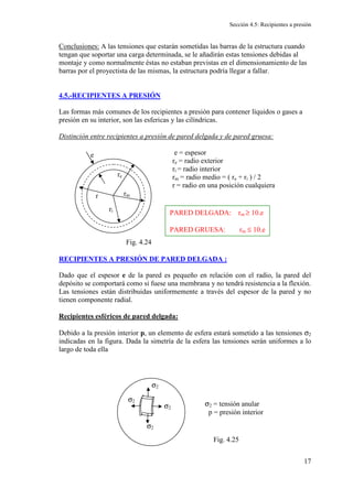 Sección 4.5: Recipientes a presión
17
Conclusiones: A las tensiones que estarán sometidas las barras de la estructura cuando
tengan que soportar una carga determinada, se le añadirán estas tensiones debidas al
montaje y como normalmente éstas no estaban previstas en el dimensionamiento de las
barras por el proyectista de las mismas, la estructura podría llegar a fallar.
4.5.-RECIPIENTES A PRESIÓN
Las formas más comunes de los recipientes a presión para contener líquidos o gases a
presión en su interior, son las esfericas y las cilíndricas.
Distinción entre recipientes a presión de pared delgada y de pared gruesa:
e = espesor
re = radio exterior
ri = radio interior
rm = radio medio = ( re + ri ) / 2
r = radio en una posición cualquiera
RECIPIENTES A PRESIÓN DE PARED DELGADA :
Dado que el espesor e de la pared es pequeño en relación con el radio, la pared del
depósito se comportará como si fuese una membrana y no tendrá resistencia a la flexión.
Las tensiones están distribuidas uniformemente a través del espesor de la pared y no
tienen componente radial.
Recipientes esféricos de pared delgada:
Debido a la presión interior p, un elemento de esfera estará sometido a las tensiones σ2
indicadas en la figura. Dada la simetría de la esfera las tensiones serán uniformes a lo
largo de toda ella
rm
re
ri
r
e
Fig. 4.24
PARED DELGADA: rm ≥ 10.e
PARED GRUESA: rm ≤ 10.e
σ2
σ2
σ2
σ2
σ2 = tensión anular
p = presión interior
Fig. 4.25
 