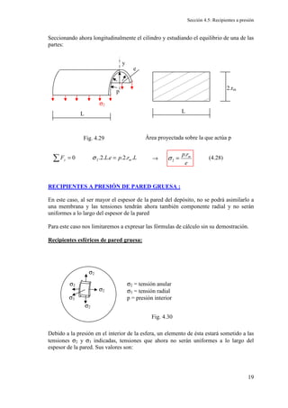 Sección 4.5: Recipientes a presión
19
Seccionando ahora longitudinalmente el cilindro y estudiando el equilibrio de una de las
partes:
Área proyectada sobre la que actúa p
→
RECIPIENTES A PRESIÓN DE PARED GRUESA :
En este caso, al ser mayor el espesor de la pared del depósito, no se podrá asimilarlo a
una membrana y las tensiones tendrán ahora también componente radial y no serán
uniformes a lo largo del espesor de la pared
Para este caso nos limitaremos a expresar las fórmulas de cálculo sin su demostración.
Recipientes esféricos de pared gruesa:
Debido a la presión en el interior de la esfera, un elemento de ésta estará sometido a las
tensiones σ2 y σ3 indicadas, tensiones que ahora no serán uniformes a lo largo del
espesor de la pared. Sus valores son:
σ2
p
L
y
e
L
2.rm
L
r
p
e
L
F m
y .
.
2
.
.
.
2
.
0 2 =
=
∑ σ
e
r
p m
.
2 =
σ
σ2
σ2
σ2
σ2 σ2 = tensión anular
σ3 = tensión radial
p = presión interior
σ3
Fig. 4.30
Fig. 4.29
(4.28)
 