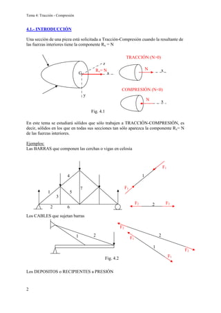 Tema 4: Tracción - Compresión
2
4.1.- INTRODUCCIÓN
Una sección de una pieza está solicitada a Tracción-Compresión cuando la resultante de
las fuerzas interiores tiene la componente Rx = N
En este tema se estudiará sólidos que sólo trabajen a TRACCIÓN-COMPRESIÓN, es
decir, sólidos en los que en todas sus secciones tan sólo aparezca la componente Rx= N
de las fuerzas interiores.
Ejemplos:
Las BARRAS que componen las cerchas o vigas en celosía
Los CABLES que sujetan barras
Los DEPOSITOS o RECIPIENTES a PRESIÓN
3
1
2
4
5
6
7
1
F1
F1
2
F2 F2
Rx= N N
N
TRACCIÓN (N>0)
COMPRESIÓN (N<0)
x
x
x
y
z
G
Fig. 4.1
1 2
1
2
F1
F1
F2
F2
Fig. 4.2
 