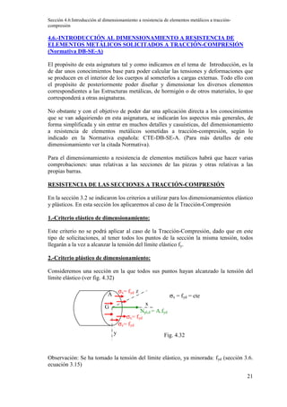 Sección 4.6:Introducción al dimensionamiento a resistencia de elementos metálicos a tracción-
compresión
21
4.6.-INTRODUCCIÓN AL DIMENSIONAMIENTO A RESISTENCIA DE
ELEMENTOS METÁLICOS SOLICITADOS A TRACCIÓN-COMPRESIÓN
(Normativa DB-SE-A)
El propósito de esta asignatura tal y como indicamos en el tema de Introducción, es la
de dar unos conocimientos base para poder calcular las tensiones y deformaciones que
se producen en el interior de los cuerpos al someterlos a cargas externas. Todo ello con
el propósito de posteriormente poder diseñar y dimensionar los diversos elementos
correspondientes a las Estructuras metálicas, de hormigón o de otros materiales, lo que
corresponderá a otras asignaturas.
No obstante y con el objetivo de poder dar una aplicación directa a los conocimientos
que se van adquiriendo en esta asignatura, se indicarán los aspectos más generales, de
forma simplificada y sin entrar en muchos detalles y casuísticas, del dimensionamiento
a resistencia de elementos metálicos sometidas a tracción-compresión, según lo
indicado en la Normativa española: CTE-DB-SE-A. (Para más detalles de este
dimensionamiento ver la citada Normativa).
Para el dimensionamiento a resistencia de elementos metálicos habrá que hacer varias
comprobaciones: unas relativas a las secciones de las piezas y otras relativas a las
propias barras.
RESISTENCIA DE LAS SECCIONES A TRACCIÓN-COMPRESIÓN
En la sección 3.2 se indicaron los criterios a utilizar para los dimensionamientos elástico
y plásticos. En esta sección los aplicaremos al caso de la Tracción-Compresión
1.-Criterio elástico de dimensionamiento:
Este criterio no se podrá aplicar al caso de la Tracción-Compresión, dado que en este
tipo de solicitaciones, al tener todos los puntos de la sección la misma tensión, todos
llegarán a la vez a alcanzar la tensión del límite elástico fy.
2.-Criterio plástico de dimensionamiento:
Consideremos una sección en la que todos sus puntos hayan alcanzado la tensión del
límite elástico (ver fig. 4.32)
Observación: Se ha tomado la tensión del límite elástico, ya minorada: fyd (sección 3.6.
ecuación 3.15)
A
G
Npl,d = A.fyd
x
y
z
σx= fyd
σx= fyd
σx= fyd
Fig. 4.32
σx = fyd = cte
 