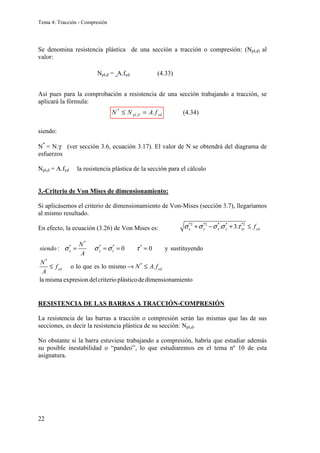 Tema 4: Tracción - Compresión
22
Se denomina resistencia plástica de una sección a tracción o compresión: (Npl,d) al
valor:
Así pues para la comprobación a resistencia de una sección trabajando a tracción, se
aplicará la fórmula:
siendo:
N*
= N.γ (ver sección 3.6, ecuación 3.17). El valor de N se obtendrá del diagrama de
esfuerzos
Npl,d = A.fyd la resistencia plástica de la sección para el cálculo
3.-Criterio de Von Mises de dimensionamiento:
Si aplicásemos el criterio de dimensionamiento de Von-Mises (sección 3.7), llegaríamos
al mismo resultado.
En efecto, la ecuación (3.26) de Von Mises es:
RESISTENCIA DE LAS BARRAS A TRACCIÓN-COMPRESIÓN
La resistencia de las barras a tracción o compresión serán las mismas que las de sus
secciones, es decir la resistencia plástica de su sección: Npl,d.
No obstante si la barra estuviese trabajando a compresión, habría que estudiar además
su posible inestabilidad o “pandeo”, lo que estudiaremos en el tema nº 10 de esta
asignatura.
yd
d
pl f
A
N
N .
,
*
=
≤
*2 *2 * * *2
. 3.
x y x y xy yd
f
σ σ σ σ τ
+ − + ≤
*
* * * *
*
*
: 0 0 y sustituyendo
o lo que es lo mismo .
la misma expresion delcriterio plásticodedimensionamiento
x y z
yd yd
N
siendo
A
N
f N A f
A
σ σ σ τ
= = = =
≤ → ≤
(4.33)
(4.34)
Npl,d = A.fyd
 