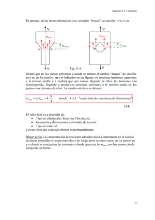 Sección 4.2: Tensiones
7
En general, en las barras prismáticas con variación “brusca” de sección → σx ≠ cte
Ocurre que en los puntos próximos a donde se detecta el cambio “brusco” de sección,
esto es, en los puntos : m y n indicados en las figuras, se producen tensiones superiores
a la tensión media y a medida que nos vamos alejando de ellos, las tensiones van
disminuyendo, llegando a producirse tensiones inferiores a la tensión media en los
puntos mas distantes de ellos. La tensión máxima se obtiene:
El valor de k va a depender de:
• Tipo de solicitación: Tracción, Flexión, etc..
• Geometría y dimensiones del cambio de sección
• Tipo de material
y es un valor que se puede obtener experimentalmente
Observación: La concentración de tensiones adquiere mucha importancia en el cálculo
de piezas sometidas a cargas repetidas o de fatiga, pues en estos casos, en los puntos m
y n, donde se concentran las tensiones y donde aparecen las σmax, son los puntos donde
romperán las barras.
N
N
σmax
σmedia
m n
N
N
σmedia
σmax
n
m
Fig. 4.11


1
.
.
max tensiones
de
ión
concentrac
de
e
coeficient
k
siendo
A
N
k
k med ≥
=
= σ
σ
(4.4)
 