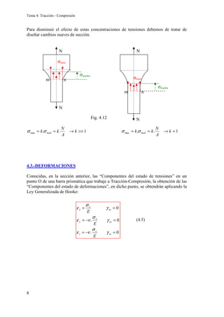Tema 4: Tracción - Compresión
8
Para disminuir el efecto de estas concentraciones de tensiones debemos de tratar de
diseñar cambios suaves de sección.
1
.
.
1
.
. max
max ≈
→
=
=

→
=
= k
A
N
k
k
k
A
N
k
k med
med σ
σ
σ
σ
4.3.-DEFORMACIONES
Conocidas, en la sección anterior, las “Componentes del estado de tensiones” en un
punto O de una barra prismática que trabaje a Tracción-Compresión, la obtención de las
“Componentes del estado de deformaciones”, en dicho punto, se obtendrán aplicando la
Ley Generalizada de Hooke:
N
N
σmax
σmedia
m n
N
N
σmax
σmedia
m n
0
.
0
.
0
=
−
=
=
−
=
=
=
zx
x
z
yz
x
y
xy
x
x
E
E
E
γ
σ
ν
ε
γ
σ
ν
ε
γ
σ
ε
Fig. 4.12
(4.5)
 