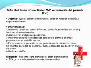 Dolor R/C lesión osteoarticular M/P verbalización ddeell ppaacciieennttee 
((EEvvaa)) 
• OObbjjeettiivvoo:: Que el paciente disminuya el dolor en relación de un EVA 
mayor a uno menor 
• IInntteerrvveenncciioonneess:: 
1.Valorar la ubicación, características, duración, severidad del dolor y 
factores desencadenantes. 
2.Administrar analgésicos prescritos. 
3.Mantener una posición adecuada para que la pierna o el brazo 
permanezcan en posición neutral. 
4.Evitar colocar al paciente en una posición que le aumente el dolor. 
5.Fomentar períodos de descanso/sueño adecuados que faciliten el alivio 
del dolor. 
6.Medir escala Eva. 
EEvvaalluuaacciióónn:: Paciente logro disminuir el dolor disminuyendo 
el EVA ,o tb puede persistir en este caso reevaluar 
 