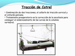 TTrraacccciióónn ddee CCoottrreell 
• Combinación de dos tracciones, el collarín de tracción cervical y 
el cinturón pelviano. 
• Tratamiento preoperatorio en la corrección de la escoliosis para 
conseguir el enderezamiento de las curvas de la columna 
vertebral. 
 