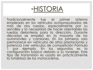 •HISTORIA
Tradicionalmente fue el primer sistema
empleado en los vehículos autopropulsados de
más de dos ruedas, especialmente por su
sencillez y la necesidad de hacer orientables las
ruedas delanteras para la dirección. Durante
décadas se empleó en la mayoría de los
automóviles y camiones. En los primeros solo
permanece en vehículos de altas prestaciones y
potencia (ver vehículos de competición Fórmula
1 por ejemplo. En los segundos es la
configuración básica debido a su tonelaje. Este
tipo de transmisión es usado en prácticamente
la totalidad de las motocicletas.
 
