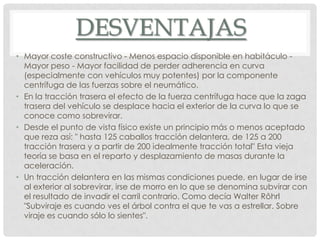 DESVENTAJAS
• Mayor coste constructivo - Menos espacio disponible en habitáculo -
Mayor peso - Mayor facilidad de perder adherencia en curva
(especialmente con vehículos muy potentes) por la componente
centrífuga de las fuerzas sobre el neumático.
• En la tracción trasera el efecto de la fuerza centrífuga hace que la zaga
trasera del vehículo se desplace hacia el exterior de la curva lo que se
conoce como sobrevirar.
• Desde el punto de vista físico existe un principio más o menos aceptado
que reza así: " hasta 125 caballos tracción delantera, de 125 a 200
tracción trasera y a partir de 200 idealmente tracción total" Esta vieja
teoría se basa en el reparto y desplazamiento de masas durante la
aceleración.
• Un tracción delantera en las mismas condiciones puede, en lugar de irse
al exterior al sobrevirar, irse de morro en lo que se denomina subvirar con
el resultado de invadir el carril contrario. Como decía Walter Rôhrl
"Subviraje es cuando ves el árbol contra el que te vas a estrellar. Sobre
viraje es cuando sólo lo sientes".
 