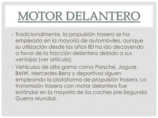 MOTOR DELANTERO
• Tradicionalmente, la propulsión trasera se ha
empleado en la mayoría de automóviles, aunque
su utilización desde los años 80 ha ido decayendo
a favor de la tracción delantera debido a sus
ventajas (ver artículo).
• Vehículos de alta gama como Porsche, Jaguar,
BMW, Mercedes-Benz y deportivos siguen
empleando la plataforma de propulsión trasera. La
transmisión trasera con motor delantero fue
estándar en la mayoría de los coches pre-Segunda
Guerra Mundial.
 