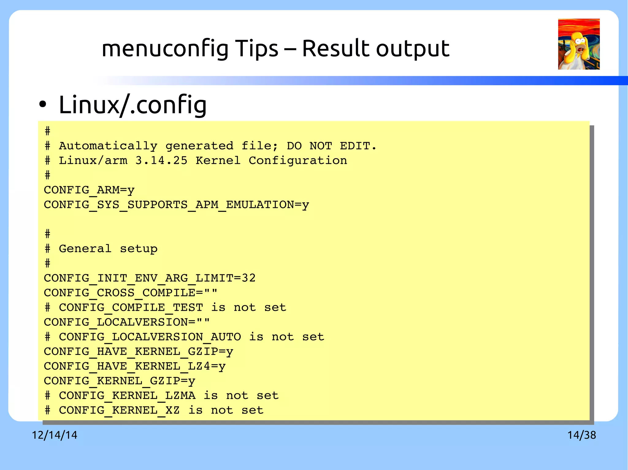 menuconfig Tips – Result output 
● Linux/.config 
# 
# 
# # Automatically Automatically generated generated file; file; DO DO NOT NOT EDIT. 
EDIT. 
# # Linux/Linux/arm arm 3.14.25 3.14.25 Kernel Kernel Configuration 
Configuration 
# 
# 
CONFIG_CONFIG_ARM=ARM=y 
y 
CONFIG_CONFIG_SYS_SYS_SUPPORTS_SUPPORTS_APM_APM_EMULATION=EMULATION=y 
y 
# 
# General setup 
# 
CONFIG_INIT_ENV_ARG_LIMIT=32 
CONFIG_CROSS_COMPILE="" 
# CONFIG_COMPILE_TEST is not set 
CONFIG_LOCALVERSION="" 
# CONFIG_LOCALVERSION_AUTO is not set 
CONFIG_HAVE_KERNEL_GZIP=y 
CONFIG_HAVE_KERNEL_LZ4=y 
CONFIG_KERNEL_GZIP=y 
# CONFIG_KERNEL_LZMA is not set 
# CONFIG_KERNEL_XZ is not set 
# 
# General setup 
# 
CONFIG_INIT_ENV_ARG_LIMIT=32 
CONFIG_CROSS_COMPILE="" 
# CONFIG_COMPILE_TEST is not set 
CONFIG_LOCALVERSION="" 
# CONFIG_LOCALVERSION_AUTO is not set 
CONFIG_HAVE_KERNEL_GZIP=y 
CONFIG_HAVE_KERNEL_LZ4=y 
CONFIG_KERNEL_GZIP=y 
# CONFIG_KERNEL_LZMA is not set 
# CONFIG_KERNEL_XZ is not set 
12/14/14 14/38 
 