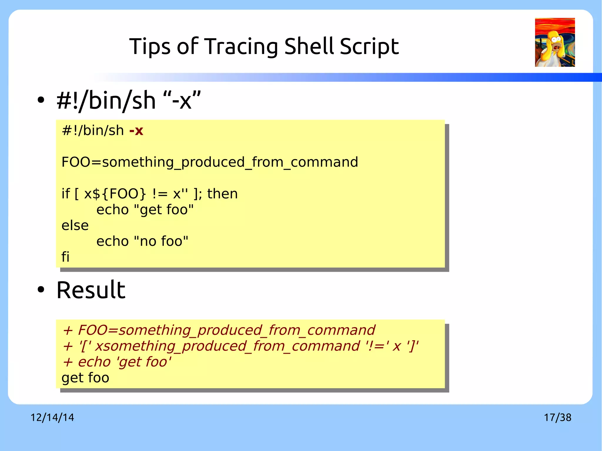 Tips of Tracing Shell Script 
● #!/bin/sh “-x” 
#!/bin/sh -x 
FOO=something_produced_from_command 
if [ x${FOO} != x'' ]; then 
#!/bin/sh -x 
FOO=something_produced_from_command 
if [ x${FOO} != x'' ]; then 
echo "get foo" 
echo "get foo" 
else 
else 
echo "no foo" 
echo "no foo" 
fi 
fi 
● Result 
+ FOO=something_produced_from_command 
+ '[' xsomething_produced_from_command '!=' x ']' 
+ echo 'get foo' 
get foo 
+ FOO=something_produced_from_command 
+ '[' xsomething_produced_from_command '!=' x ']' 
+ echo 'get foo' 
get foo 
12/14/14 17/38 
 