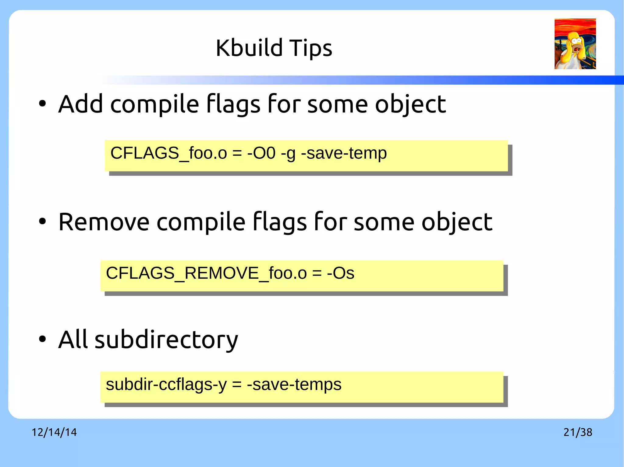 Kbuild Tips 
● Add compile flags for some object 
CFLAGS_CFLAGS_ffoooo..oo == --OO00 --gg --ssaavvee--tteemmpp 
● Remove compile flags for some object 
CCFFLLAAGGSS__RREEMMOOVVEE__ffoooo..oo == --OOss 
● All subdirectory 
ssuubbddirir--ccccfflalaggss--yy == --ssaavvee--tteemmppss 
12/14/14 21/38 
 