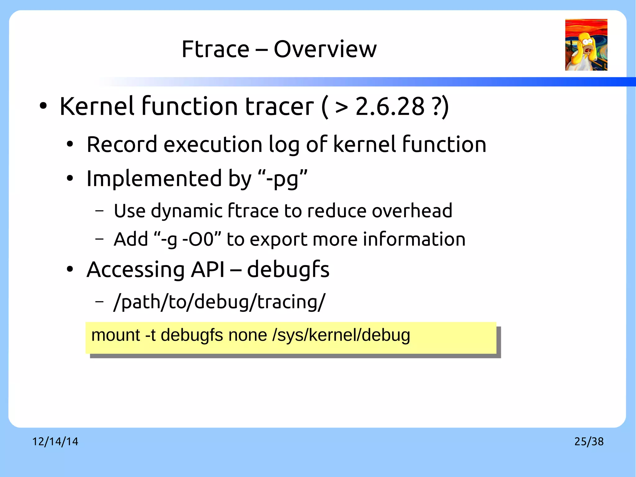 Ftrace – Overview 
● Kernel function tracer ( > 2.6.28 ?) 
● Record execution log of kernel function 
● Implemented by “-pg” 
– Use dynamic ftrace to reduce overhead 
– Add “-g -O0” to export more information 
● Accessing API – debugfs 
– /path/to/debug/tracing/ 
mount -t debugfs n mount -t debugfs noonnee //ssyyss//kkeerrnneel/l/ddeebbuugg 
12/14/14 25/38 
 