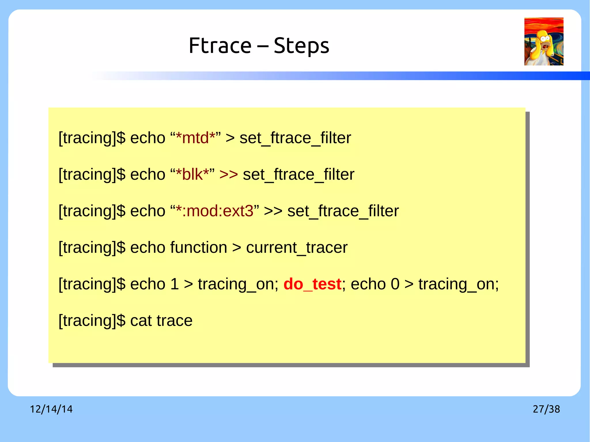 Ftrace – Steps 
[tracing]$ echo “*mtd*” > set_ftrace_filter 
[tracing]$ echo “*blk*” >> set_ftrace_filter 
[tracing]$ echo “*:mod:ext3” >> set_ftrace_filter 
[tracing]$ echo function > current_tracer 
[tracing]$ echo 1 > tracing_on; do_test; echo 0 > tracing_on; 
[tracing]$ cat trace 
[tracing]$ echo “*mtd*” > set_ftrace_filter 
[tracing]$ echo “*blk*” >> set_ftrace_filter 
[tracing]$ echo “*:mod:ext3” >> set_ftrace_filter 
[tracing]$ echo function > current_tracer 
[tracing]$ echo 1 > tracing_on; do_test; echo 0 > tracing_on; 
[tracing]$ cat trace 
12/14/14 27/38 
 