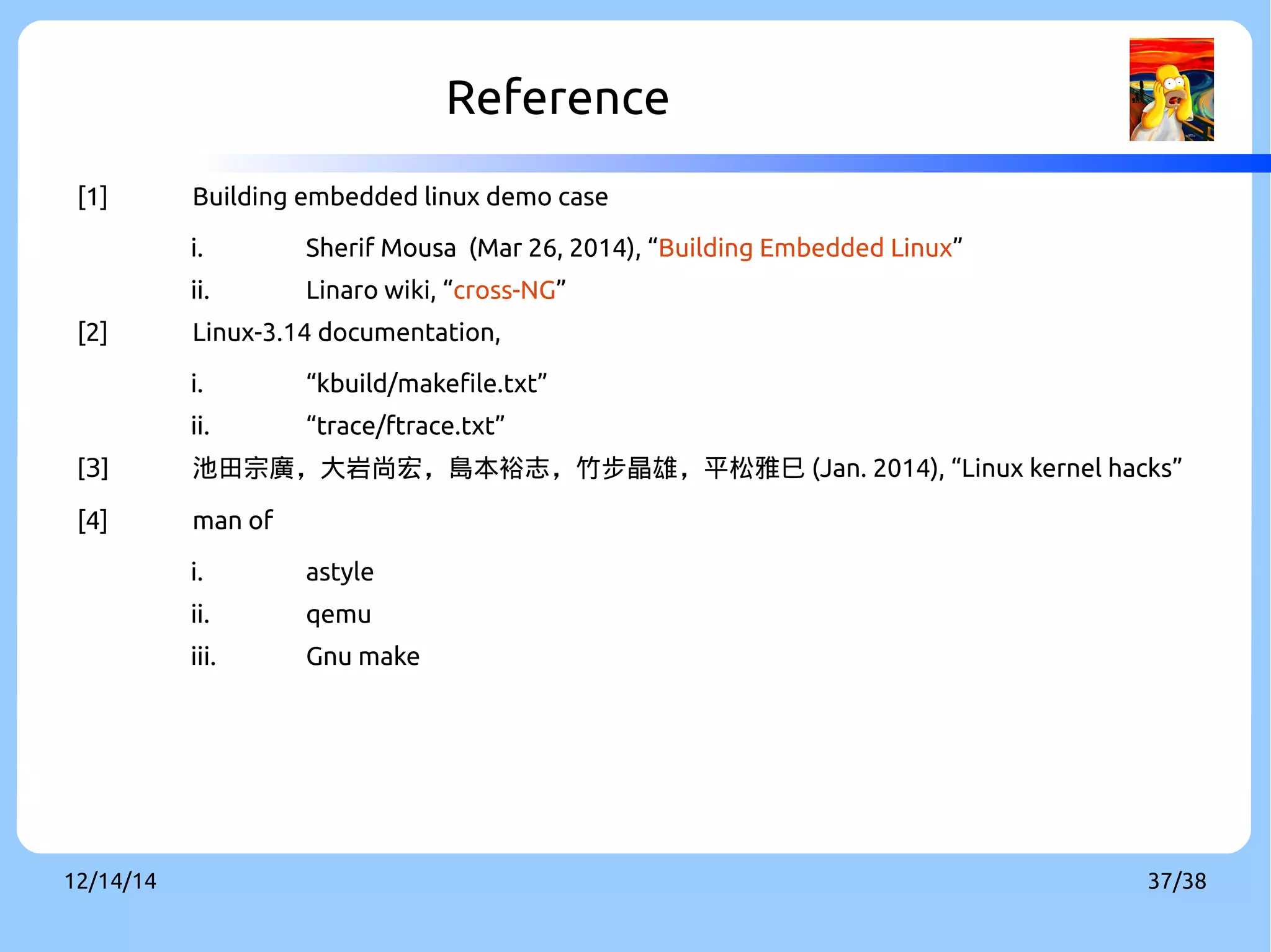 Reference 
[1] Building embedded linux demo case 
i. Sherif Mousa (Mar 26, 2014), “Building Embedded Linux” 
ii. Linaro wiki, “cross-NG” 
[2] Linux-3.14 documentation, 
i. “kbuild/makefile.txt” 
ii. “trace/ftrace.txt” 
[3] 池田宗廣，大岩尚宏，島本裕志，竹步晶雄，平松雅巳(Jan. 2014), “Linux kernel hacks” 
[4] man of 
i. astyle 
ii. qemu 
iii. Gnu make 
12/14/14 37/38 
 