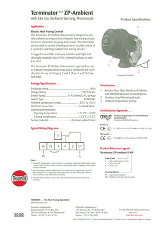 Mounting Options
XP	 =	Pipe Mount Expeditor
WP	=	Wall Mount Bracket with Expeditor
THERMON . . . The Heat Tracing Specialists®
www.thermon.com
TerminatorTM
ZP-Ambient
with EEx me Ambient Sensing Thermostat Product Specifications
Application . . .
Electric Heat Tracing Control
The Terminator ZP-Ambient thermostat is designed to pro-
vide ambient sensing control of electric heat tracing circuits
for freeze protection of piping and vessels. This thermostat
can be used to control a heating circuit or as pilot control of
a contactor switching multiple heat tracing circuits1
.
A rugged nonmetallic enclosure provides watertight and
dust tight protection (per IP66). External hardware is stain-
less steel.
The Terminator ZP-Ambient thermostat is approved for use
in ordinary (nonclassified) areas and is certified to the ATEX
directive for use in Category 2 and 3 (Zone 1 and 2) classi-
fied areas.
Ratings/Specifications . . .
Enclosure rating.............................................................. IP66
Voltage Rating.................................................... 120/250 Vac
Switch Rating.................................16 A (Ohmic), NC contact
Switch Type.............................................................BI-Metallic
Ambient temperature range............................-50°C to +50°C
Electrical connection2
..................................... terminal block3
Operating temperature
	 Opening temperature...............................+11,7°C ± 2,8°C
	 Closing temperature.................................. +3,3°C ± 3,3°C
Sensor material...................................chromium-plated brass
Construction . . .
1	 Junction Box, Glass-Reinforced Polymer
with DIN Rail Mounted Terminal Blocks
2	 Stainless Steel Mounting Bracket
3	 Ambient Temperature Sensor
Terminator-Ambient
1
2
3
European Organisation for Electrotechnical
Standardisation
Hazardous (Classified) Locations
II 2 G&D EEx e II T4/T6 Demko 01 ATEX 0021995
Notes . . .
1.	Standard configuration is pilot control of a contactor switching multiple heat tracing
circuits. When the thermostat is used to switch other types of heating cable, please
contact Thermon.
2.	The Terminator-Ambient utilises two M25 entries and is shipped with one M25-
HPT/PWR-Exe EEx e approved power gland and one M25 blind plug. Refer to
Form TEP0057U for additional accessories.
3.	Terminal block consists of six 5-mm2
line/load terminals and two 6-mm2
PE 	
terminals.
Corporate Headquarters
100 Thermon Dr.  •  PO Box 609
San Marcos, TX 78667-0609  •  USA
Phone: +1 512-396-5801
European Headquarters
Boezemweg 25  •  PO Box 205
2640 AE Pijnacker  •  The Netherlands
Phone: +31 (0) 15-36 15 370
For the Thermon office nearest you 	
visit us at . . .
www.thermon.com
Typical Wiring Diagrams . . .
Enclosure . . .
Thermostat . . .
II 2 G&D EEx m II T6 Nemko 03 ATEX 1470X
Product Reference Legend . . .
Cable Profile
S	 =	BSX, HTSX, KSX, FP, HPT
L	 =	RSX, TSX, VSX
R	 =	TESH, TES
Terminator-ZP-Ambient-S-WP
Form TEP0094U-0707  © Thermon Manufacturing Co.  Printed in U.S.A.  Information subject to change.
Certifications/Approvals . . .
Tel: +44 (0)191 490 1547
Fax: +44 (0)191 477 5371
Email: northernsales@thorneandderrick.co.uk
Website: www.heattracing.co.uk
www.thorneanderrick.co.uk
 