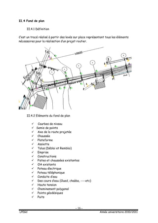 - 16 -
LPEGC Année universitaire 2010/2011
II.4 Fond de plan
II.4.1 Définition
C’est un tracé réalisé à partir des levés sur place représentant tous les éléments
nécessaires pour la réalisation d’un projet routier.
II.4.2 Eléments du fond de plan
 Courbes de niveau
 Semis de points
 Axe de la route projetée
 Chaussée
 Plateforme
 Assiette
 Talus (Déblai et Remblai)
 Emprise
 Constructions
 Pistes et chaussées existantes
 OA existants
 Poteau électrique
 Poteau téléphonique
 Conduite d’eau
 Des cours d’eau (Oued, chaàba, ----etc)
 Haute tension
 Cheminement polygonal
 Points géodésiques
 Puits
 