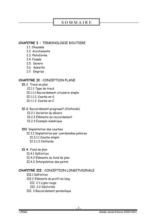 - 2 -
LPEGC Année universitaire 2010/2011
CHAPITRE I : TERMINOLOGIE ROUTIERE
I.1. Chaussée
I.2. Accotements
I.3. Plateforme
I.4. Fossés
I.5. Devers
I.6. Assiette
I.7. Emprise
CHAPITRE II : CONCEPTION PLANE
II.1. Tracé en plan
II.1.1 Type de tracé
II.1.1.1 Raccordement circulaire simple
II.1.1.2. Courbe en S
II.1.1.3. Courbe en C
II.2. Raccordement progressif (Clothoïde)
II.2.1 Variation du dévers
II.2.2 Eléments du raccordement
II.2.3 Exemple numérique
II3. Implantation des courbes
II.3.1 Implantation par coordonnées polaires
II.3.1.1 Courbe simple
II.3.1.2 Clothoïde
II.4. Fond de plan
II.4.1 Définition
II.4.2 Eléments du fond de plan
II.4.3 Interpolation des points
CHAPITRE III : CONCEPTION LONGITUDINALE
III.1 Définition
III.2 Eléments du profil en long
III. 2.1 Ligne rouge
III. 2.2 Déclivités
III. 3 Raccordement parabolique
S O M M A I R E
 