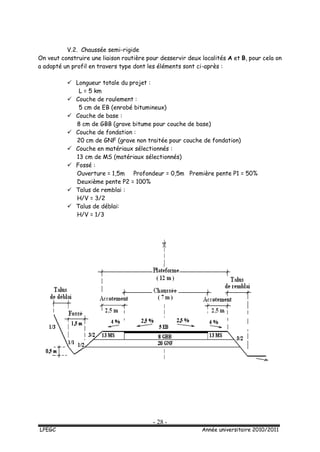 - 28 -
LPEGC Année universitaire 2010/2011
V.2. Chaussée semi-rigide
On veut construire une liaison routière pour desservir deux localités A et B, pour cela on
a adopté un profil en travers type dont les éléments sont ci-après :
 Longueur totale du projet :
L = 5 km
 Couche de roulement :
5 cm de EB (enrobé bitumineux)
 Couche de base :
8 cm de GBB (grave bitume pour couche de base)
 Couche de fondation :
20 cm de GNF (grave non traitée pour couche de fondation)
 Couche en matériaux sélectionnés :
13 cm de MS (matériaux sélectionnés)
 Fossé :
Ouverture = 1,5m Profondeur = 0,5m Première pente P1 = 50%
Deuxième pente P2 = 100%
 Talus de remblai :
H/V = 3/2
 Talus de déblai:
H/V = 1/3
 