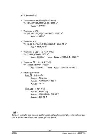 - 29 -
LPEGC Année universitaire 2010/2011
V.2.1. Avant métré
 Terrassement en déblai (fossé : 80%)
V = [(1,5x0,5)/2]x5000]x0,80 = 1500 m3
Vdéblai = 1500 m3
 Volume de la GNF
V = [(12,39+12,99)/2]x0,20]x5000 = 12690 m3
VGNF =12690 m3
 Volume du MS
V = [(2,50+2,695)/2)x0,13)x5000]x2 = 3376,75 m3
VMS = 3376,75 m3
 Volume de la GBB (d = 2,4 T/m3)
V = (7x0,08)x5000 = 2800 m3
VGBB = 2800 m3
alors M(GBB) = 2800x2,4 = 6720 T
 Volume de EB (d = 2,4 T/m3)
V = (7x0,05)x5000 = 1750 m3
VEB = 1750 m3
alors M(EB) = 1750x2,4 = 4200 T
 Bitume pur 40/50
Pour EB : ( dg = 6 %)
M(40/50) = M(EB) x dg
M(40/50) = 4200X0,06 = 252 T
M(40/50) = 252 T
Pour GBB : ( dg = 4 %)
M(40/50) = M(GBB) x dg
M(40/50) = 6720X0,04 = 268,80 T
M(40/50) = 268,80 T
NB :
Dans cet exemple, on a supposé que le terrain est pratiquement plat; cela implique que
seul le volume des déblais des fossés qui sera évalué.
 