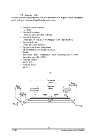 - 30 -
LPEGC Année universitaire 2010/2011
V.3. Chaussée rigide
On veut réaliser un accès routier pour atteindre la localité A, pour cela on a adopté un
profil en travers type dont les éléments sont ci-après :
 Longueur totale du projet :
L = 3 km
 Couche de roulement :
15 cm de béton pervibré ou fluide
 Couche de fondation :
20 cm de GNF (grave non traitée pour couche de fondation)
 Couche de forme :
20 cm de couche de forme
 Couche en matériaux sélectionnés :
15 cm de MS (matériaux sélectionnés)
 Fossé :
Ouverture = 1,5m Profondeur = 0,5m Première pente P1 = 50%
Deuxième pente P2 = 100%
 Talus de remblai :
H/V = 3/2
 Talus de déblai :
H/V = 1/1
 