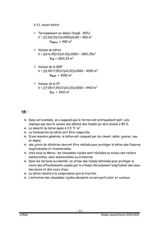 - 31 -
LPEGC Année universitaire 2010/2011
V.3.1. Avant métré
 Terrassement en déblai (fossé : 80%)
V = [(1,5x0,5)/2]x3000]x0,80 = 900 m3
Vdéblai = 900 m3
 Volume du béton
V = [(6+6,45)/2]x0,15]x3000 = 2801,25m3
VCB = 2801,25 m3
 Volume de la GNF
V = [(6,45+7,05)/2]x0,20]x3000 = 4050 m3
VGNF = 4050 m3
 Volume de la CF
V = [(7,05+7,65)/2]x0,20]x3000 = 4410 m3
VCF = 4410 m3
NB :
Dans cet exemple, on a supposé que le terrain est pratiquement plat; cela
implique que seul le volume des déblais des fossés qui sera évalué à 80 %.
La densité du béton égale à 2,5 T/ m3.
La formulation du béton doit être respectée.
D’une manière générale, le béton est composé par du ciment, sable, gravier, eau
et dopes.
des joints de dilatation devront être réalisés pour protéger le béton des fissures
longitudinales et transversales.
chez nous au Maroc, les chaussées rigides sont réalisées au niveau des radiers
submersibles, semi-submersibles ou ordinaires.
Dans les terrains accidentés, on utilise des fossés bétonnés pour protéger la
route des affouillements causés par la vitesse d’écoulement longitudinal des eaux
des pluies et des cours d’eau.
Le béton résiste à la compression qu’à la traction.
L’entretien des chaussées rigides nécessite un soin particulier et couteux.
 