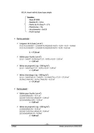 - 35 -
LPEGC Année universitaire 2010/2011
VI.1.4. Avant métré d’une buse simple
Données :
- Buse Ø 1000
- Remblai R = 1,8 m
- Pente du fil d’eau P = 2 %
- Plateforme = 7m
- Accotements = 2x2,5
- Profil normal
 Partie centrale :
 Longueur de la buse ( en ml )
6+[1.8-(3,5x0,025 + 2,5x0,04+0,10)]/(0,02+0,67) + 0,30 + 0,15 = 8,64ml
6+[1.8-(3,5x0,025 + 2,5x0,04+0,10)]/(0,02-0,67) + 0,30 = 8,62 ml
L = 17,26 ml
 Déblai pour fouille ( en m3
)
[(1,4 + 2x0,07+ 0,10x2)x(17,13 – 0,95) x 0,10 = 2,82 m3
v = 2,82 m3
 Béton de propreté ( dg = 200 kg/m3
)
[(1,4 + 2x0,07)x(17,13 – 0,95) x 0,10 = 2,49 m3
v = 2,49 m3
 Béton d’enrobage ( dg = 300 kg/m3
)
[(1,4 + 2x0,07)x(1,4 + 2x0,07) – (3,14x0,52
)] x 17,13 = 27,18 m3
(0,30x2,14x0,10) + (0,3x1,74x0,10) = 0,12 m3
v = 27,30 m3
 Partie amont :
 Déblai pour fouille ( en m3
)
(2,64x0,60x0,45) = 0,71 m3
[((2,64+3,62)/2)x1,46]x0,45 = 2,06 m3
[((3,62x0,60)x1,05] = 2,28 m3
v = 5,05 m3
 Béton de propreté ( dg = 200 kg/m3
)
(2,64x0,60x0,10) = 0,16 m3
[((2,64+3,42)/2)x1,46]x0,10 = 0,44 m3
[((3,42x0,60)]x0,10 = 0,20m3
v = 0,80 m3
 