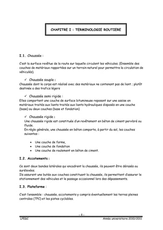 - 4 -
LPEGC Année universitaire 2010/2011
I.1. Chaussée :
C’est la surface revêtue de la route sur laquelle circulent les véhicules. (Ensemble des
couches de matériaux rapportées sur un terrain naturel pour permettre la circulation de
véhiculés).
 Chaussée souple :
Chaussée dont le corps est réalisé avec des matériaux ne contenant pas de liant ; plutôt
destinée a des trafics légers
 Chaussée semi rigide :
Elles comportent une couche de surface bitumineuse reposant sur une assise en
matériaux traités aux liants traités aux liants hydrauliques disposés en une couche
(base) ou deux couches (base et fondation)
 Chaussée rigide :
Une chaussée rigide est constituée d’un revêtement en béton de ciment pervibré ou
fluide.
En règle générale, une chaussée en béton comporte, à partir du sol, les couches
suivantes :
 Une couche de forme,
 Une couche de fondation
 Une couche de roulement en béton de ciment.
I.2. Accotements :
Ce sont deux bandes latérales qui encadrent la chaussée, ils peuvent être dérasés ou
surélevées.
Ils assurent une butée aux couches constituant la chaussée, ils permettent d’assurer le
stationnement des véhicules et le passage occasionnel lors des dépassements.
I.3. Plateforme :
C’est l’ensemble : chaussée, accotements y compris éventuellement les terres pleines
centrales (TPC) et les pistes cyclables.
CHAPITRE I : TERMINOLOGIE ROUTIERE
 