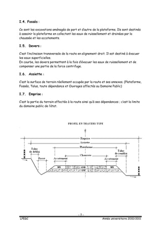 - 5 -
LPEGC Année universitaire 2010/2011
I.4. Fossés :
Ce sont les excavations aménagés de part et d’autre de la plateforme. Ils sont destinés
à assainir la plateforme en collectant les eaux de ruissellement et drainées par la
chaussée et les accotements.
I.5. Devers :
C’est l’inclinaison transversale de la route en alignement droit. Il est destiné à évacuer
les eaux superficielles.
En courbe, les devers permettent à la fois d’évacuer les eaux de ruissellement et de
compenser une partie de la force centrifuge.
I.6. Assiette :
C’est la surface de terrain réellement occupée par la route et ses annexes. (Plateforme,
Fossés, Talus, toute dépendance et Ouvrages affectés au Domaine Public)
I.7. Emprise :
C’est la partie du terrain affectée à la route ainsi qu’à ses dépendances ; c’est la limite
du domaine public de l’état.
 