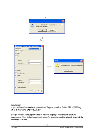 - 50 -
LPEGC Année universitaire 2010/2011
Conclusion :
A partir d’un fichier semis de points RP6025.xyz on a créé un fichier TPL RP6025.seg
et un fichier Auto CAD RP6025.dxf.
L’étape suivante va nous permettre de réaliser un projet routier dont la nature
dépendra de l’état de la chaussée existante (Par exemple : amélioration du tracé de la
chaussée existante).
 