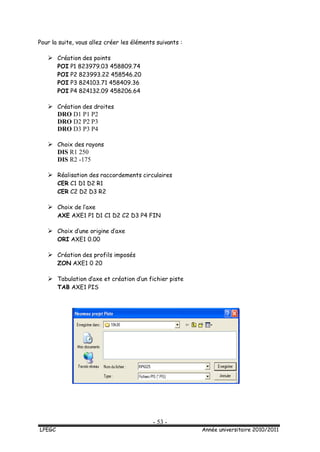 - 53 -
LPEGC Année universitaire 2010/2011
Pour la suite, vous allez créer les éléments suivants :
 Création des points
POI P1 823979.03 458809.74
POI P2 823993.22 458546.20
POI P3 824103.71 458409.36
POI P4 824132.09 458206.64
 Création des droites
DRO D1 P1 P2
DRO D2 P2 P3
DRO D3 P3 P4
 Choix des rayons
DIS R1 250
DIS R2 -175
 Réalisation des raccordements circulaires
CER C1 D1 D2 R1
CER C2 D2 D3 R2
 Choix de l’axe
AXE AXE1 P1 D1 C1 D2 C2 D3 P4 FIN
 Choix d’une origine d’axe
ORI AXE1 0.00
 Création des profils imposés
ZON AXE1 0 20
 Tabulation d’axe et création d’un fichier piste
TAB AXE1 PIS
 