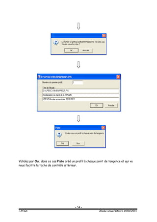 - 54 -
LPEGC Année universitaire 2010/2011
Validez par Oui, dans ce cas Piste créé un profil à chaque point de tangence et qui va
nous facilite la tache de contrôle ultérieur.
 