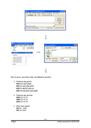 - 61 -
LPEGC Année universitaire 2010/2011
Pour la suite, vous allez créer les éléments suivants :
 Création des points
POI P1 0 603.3064
POI P2 220 608.2975
POI P3 469.57 602.14
POI P4 636.8241 602.6581
 Création des droites
DRO D1 P1 P2
DRO D2 P2 P3
DRO D3 P3 P4
 Choix des rayons
DIS R1 -4000
DIS R2 6000
 