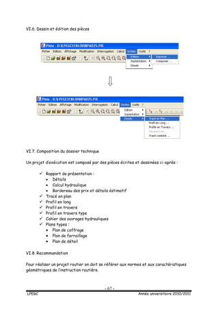 - 67 -
LPEGC Année universitaire 2010/2011
VI.6. Dessin et édition des pièces
VI.7. Composition du dossier technique
Un projet d’exécution est composé par des pièces écrites et dessinées ci-après :
 Rapport de présentation :
 Détails
 Calcul hydraulique
 Bordereau des prix et détails éstimatif
 Tracé en plan
 Profil en long
 Profil en travers
 Profil en travers type
 Cahier des ouvrages hydrauliques
 Plans types :
 Plan de coffrage
 Plan de ferraillage
 Plan de détail
VI.8. Recommandation
Pour réaliser un projet routier on doit se référer aux normes et aux caractéristiques
géométriques de l’instruction routière.
 