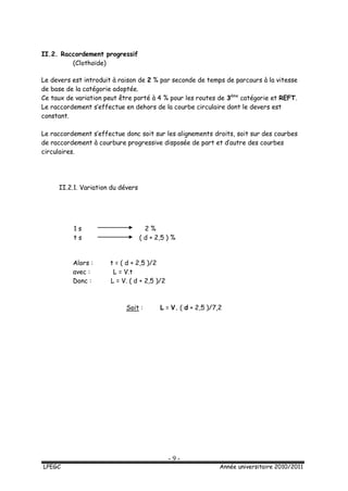 - 9 -
LPEGC Année universitaire 2010/2011
II.2. Raccordement progressif
(Clothoïde)
Le devers est introduit à raison de 2 % par seconde de temps de parcours à la vitesse
de base de la catégorie adoptée.
Ce taux de variation peut être porté à 4 % pour les routes de 3ème
catégorie et REFT.
Le raccordement s’effectue en dehors de la courbe circulaire dont le devers est
constant.
Le raccordement s’effectue donc soit sur les alignements droits, soit sur des courbes
de raccordement à courbure progressive disposée de part et d’autre des courbes
circulaires.
II.2.1. Variation du dévers
1 s 2 %
t s ( d + 2,5 ) %
Alors : t = ( d + 2,5 )/2
avec : L = V.t
Donc : L = V. ( d + 2,5 )/2
Soit : L = V. ( d + 2,5 )/7,2
 