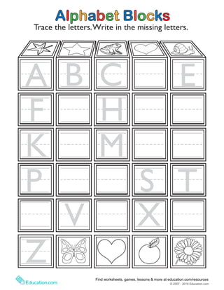 More worksheets at www.education.com/worksheetsCopyright © 2010-2011 by Education.com2012-2013
Alphabet Blocks
Trace the letters.Write in the missing letters.
A B C E
F H
K M
P S T
Z
V X
© 2007 - 2018 Education.com
Find worksheets, games, lessons & more at education.com/resources
 