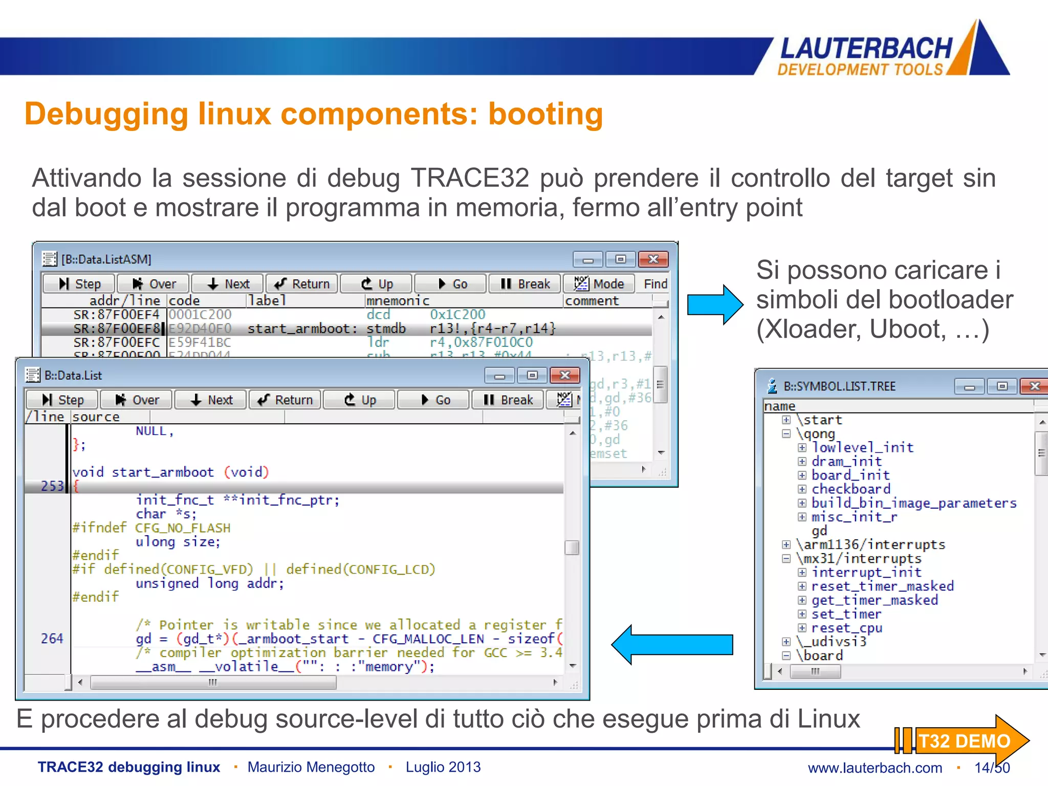 www.lauterbach.com ▪ 14/50TRACE32 debugging linux ▪ Maurizio Menegotto ▪ Luglio 2013
Debugging linux components: booting
Attivando la sessione di debug TRACE32 può prendere il controllo del target sin
dal boot e mostrare il programma in memoria, fermo all’entry point
Si possono caricare i
simboli del bootloader
(Xloader, Uboot, …)
E procedere al debug source-level di tutto ciò che esegue prima di Linux
T32 DEMO
 