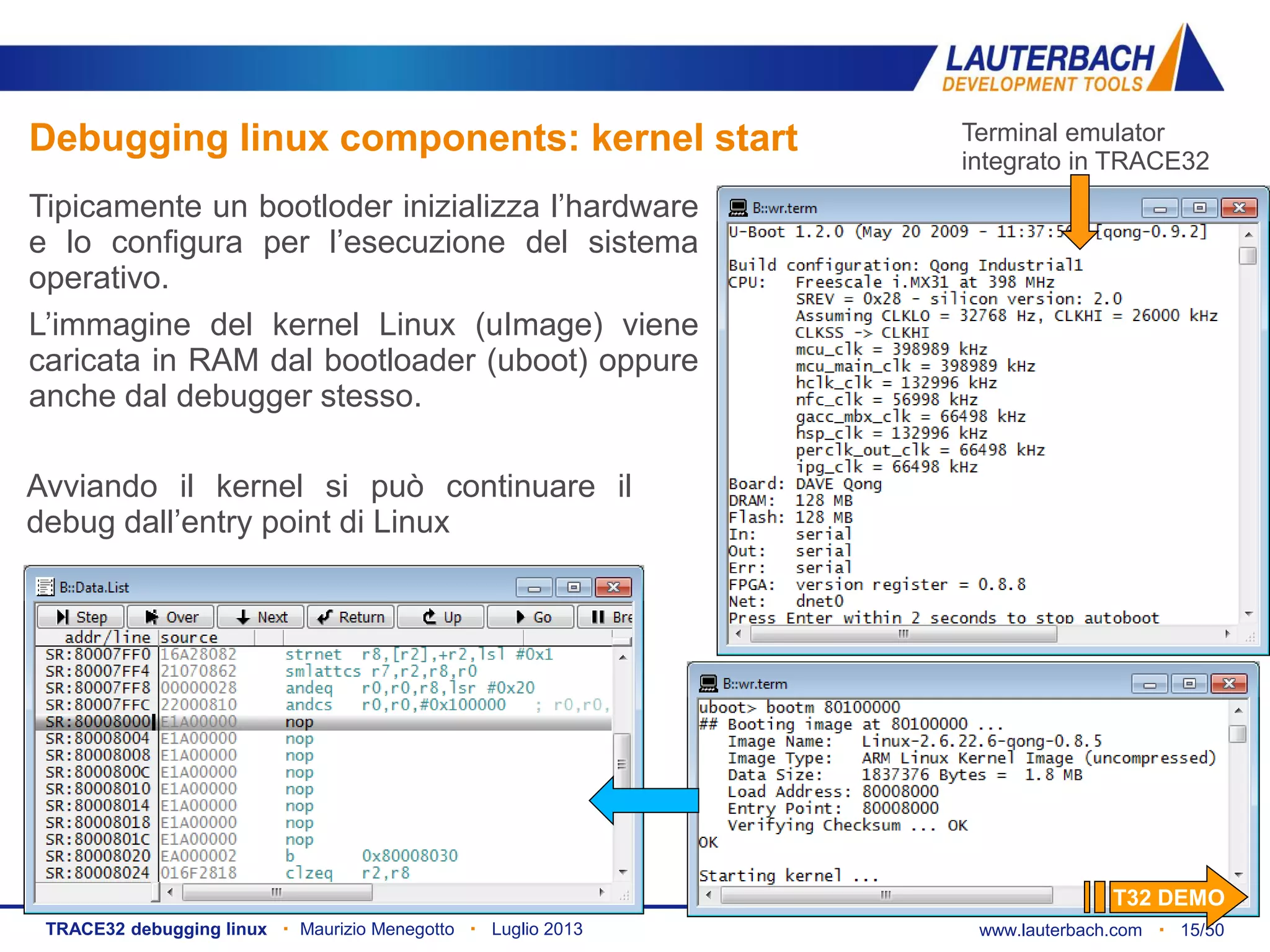 www.lauterbach.com ▪ 15/50TRACE32 debugging linux ▪ Maurizio Menegotto ▪ Luglio 2013
Debugging linux components: kernel start
Tipicamente un bootloder inizializza l’hardware
e lo configura per l’esecuzione del sistema
operativo.
L’immagine del kernel Linux (uImage) viene
caricata in RAM dal bootloader (uboot) oppure
anche dal debugger stesso.
Avviando il kernel si può continuare il
debug dall’entry point di Linux
Terminal emulator
integrato in TRACE32
T32 DEMO
 