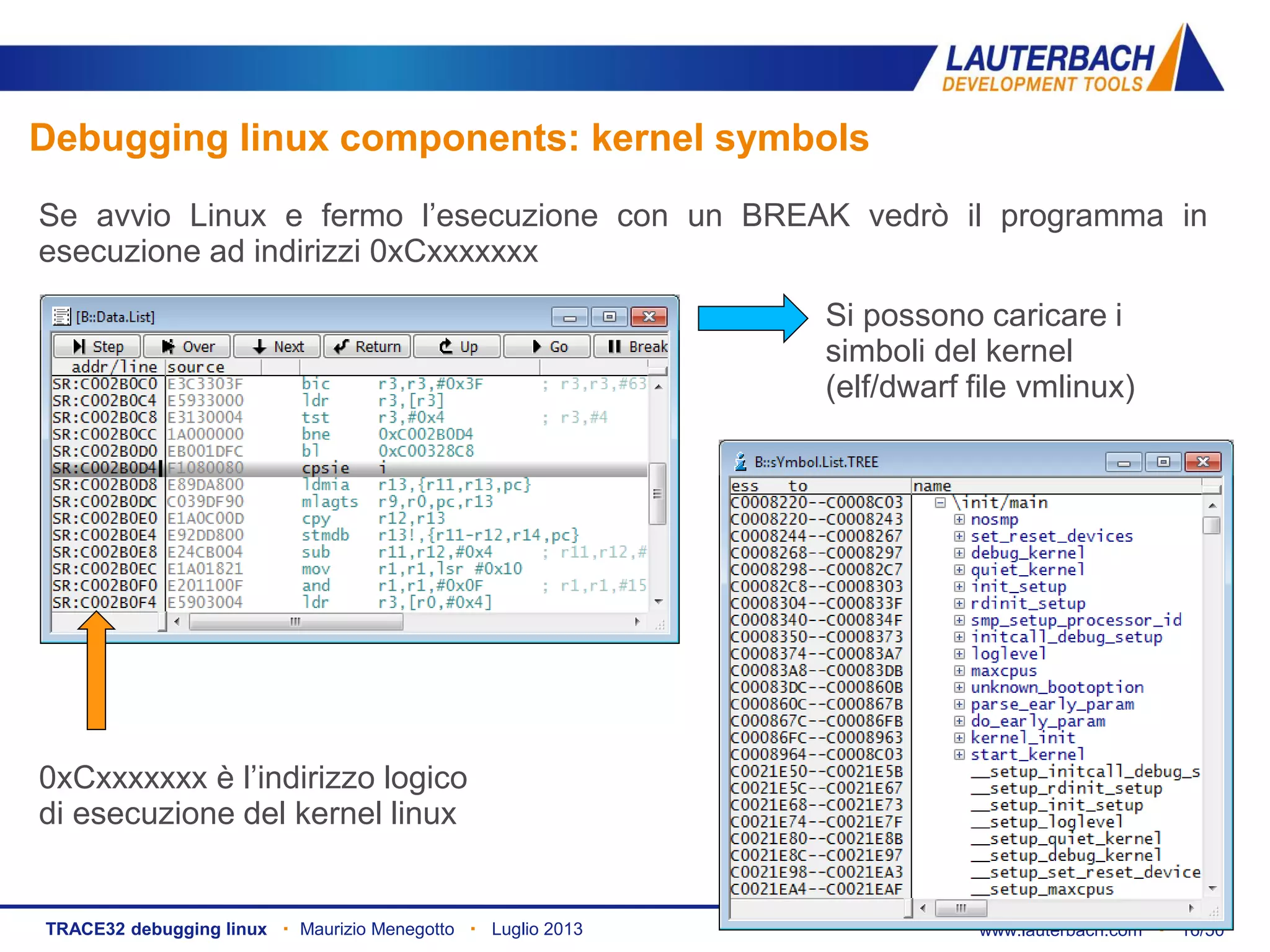 www.lauterbach.com ▪ 16/50TRACE32 debugging linux ▪ Maurizio Menegotto ▪ Luglio 2013
Debugging linux components: kernel symbols
Se avvio Linux e fermo l’esecuzione con un BREAK vedrò il programma in
esecuzione ad indirizzi 0xCxxxxxxx
Si possono caricare i
simboli del kernel
(elf/dwarf file vmlinux)
0xCxxxxxxx è l’indirizzo logico
di esecuzione del kernel linux
 