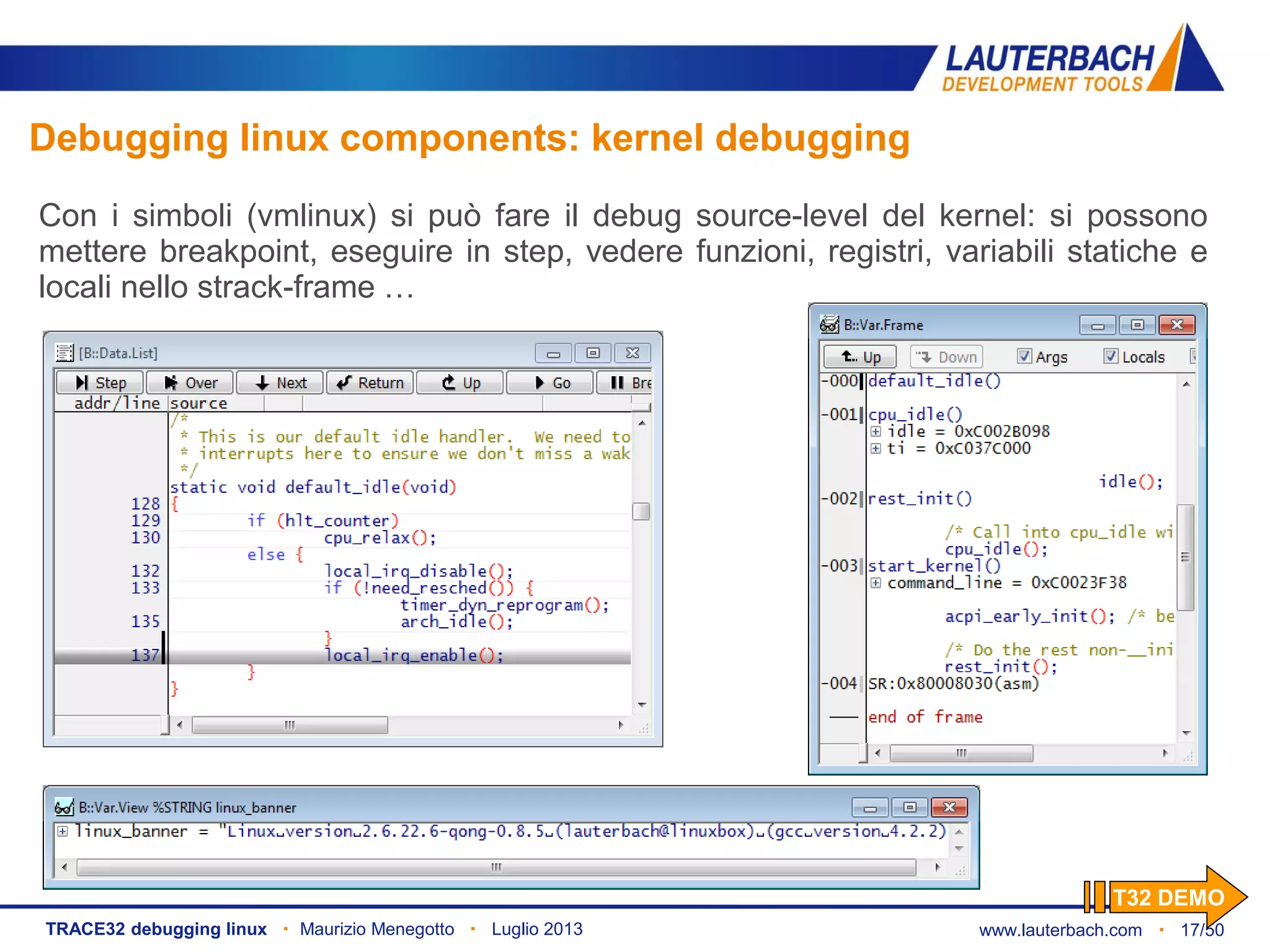 www.lauterbach.com ▪ 17/50TRACE32 debugging linux ▪ Maurizio Menegotto ▪ Luglio 2013
Debugging linux components: kernel debugging
Con i simboli (vmlinux) si può fare il debug source-level del kernel: si possono
mettere breakpoint, eseguire in step, vedere funzioni, registri, variabili statiche e
locali nello strack-frame …
T32 DEMO
 