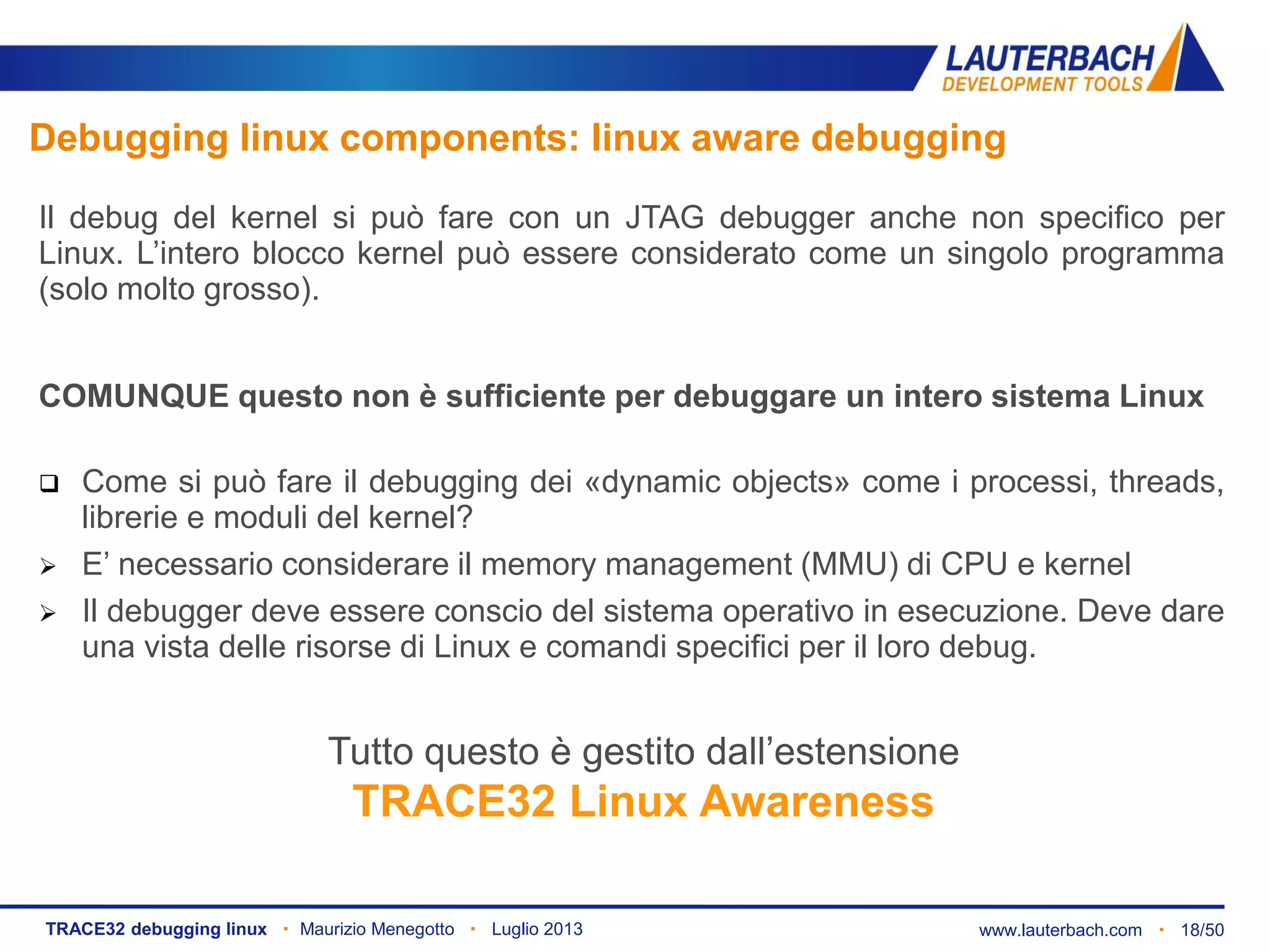 www.lauterbach.com ▪ 18/50TRACE32 debugging linux ▪ Maurizio Menegotto ▪ Luglio 2013
Debugging linux components: linux aware debugging
Il debug del kernel si può fare con un JTAG debugger anche non specifico per
Linux. L’intero blocco kernel può essere considerato come un singolo programma
(solo molto grosso).
COMUNQUE questo non è sufficiente per debuggare un intero sistema Linux
 Come si può fare il debugging dei «dynamic objects» come i processi, threads,
librerie e moduli del kernel?
 E’ necessario considerare il memory management (MMU) di CPU e kernel
 Il debugger deve essere conscio del sistema operativo in esecuzione. Deve dare
una vista delle risorse di Linux e comandi specifici per il loro debug.
Tutto questo è gestito dall’estensione
TRACE32 Linux Awareness
 