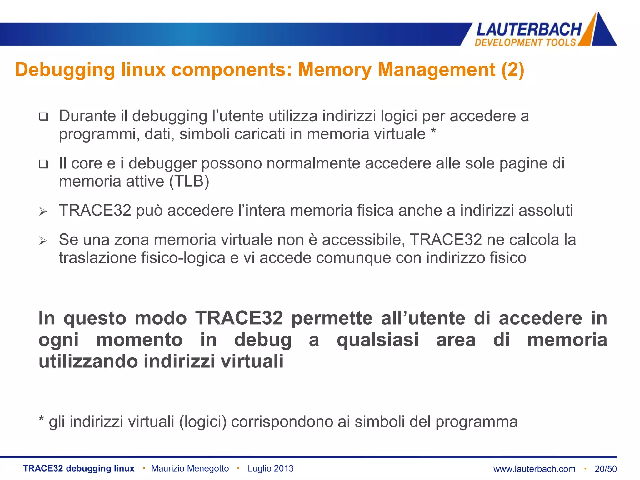 www.lauterbach.com ▪ 20/50TRACE32 debugging linux ▪ Maurizio Menegotto ▪ Luglio 2013
Debugging linux components: Memory Management (2)
 Durante il debugging l’utente utilizza indirizzi logici per accedere a
programmi, dati, simboli caricati in memoria virtuale *
 Il core e i debugger possono normalmente accedere alle sole pagine di
memoria attive (TLB)
 TRACE32 può accedere l’intera memoria fisica anche a indirizzi assoluti
 Se una zona memoria virtuale non è accessibile, TRACE32 ne calcola la
traslazione fisico-logica e vi accede comunque con indirizzo fisico
In questo modo TRACE32 permette all’utente di accedere in
ogni momento in debug a qualsiasi area di memoria
utilizzando indirizzi virtuali
* gli indirizzi virtuali (logici) corrispondono ai simboli del programma
 