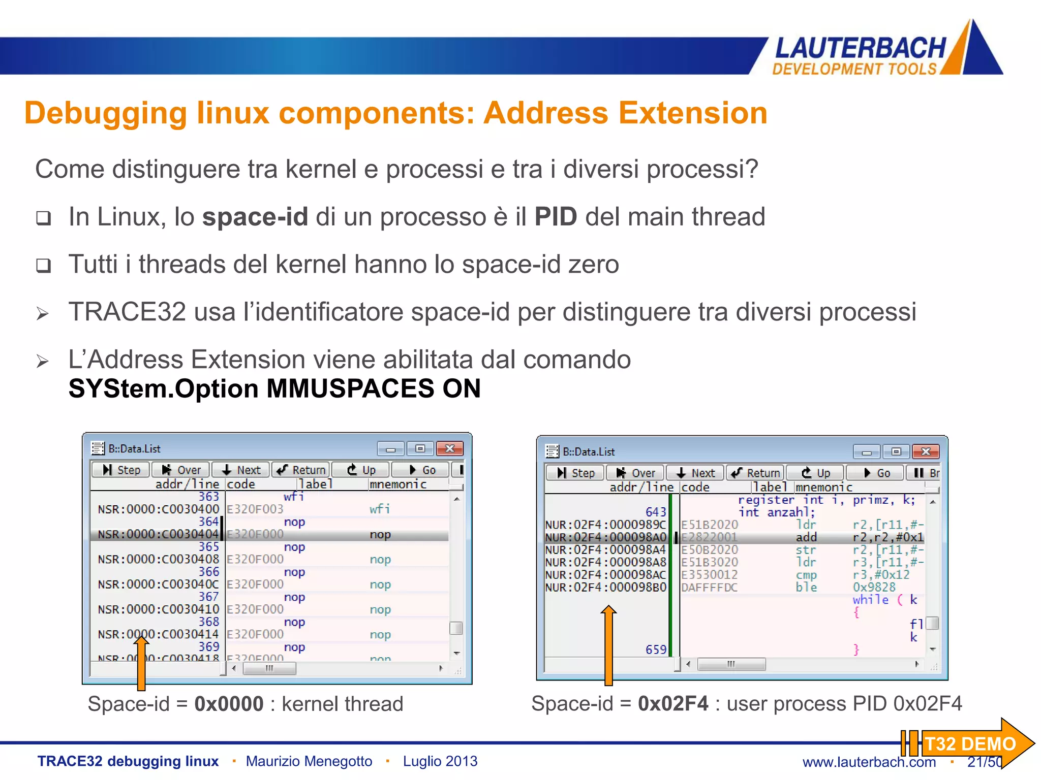 www.lauterbach.com ▪ 21/50TRACE32 debugging linux ▪ Maurizio Menegotto ▪ Luglio 2013
Debugging linux components: Address Extension
Space-id = 0x0000 : kernel thread Space-id = 0x02F4 : user process PID 0x02F4
Come distinguere tra kernel e processi e tra i diversi processi?
 In Linux, lo space-id di un processo è il PID del main thread
 Tutti i threads del kernel hanno lo space-id zero
 TRACE32 usa l’identificatore space-id per distinguere tra diversi processi
 L’Address Extension viene abilitata dal comando
SYStem.Option MMUSPACES ON
T32 DEMO
 