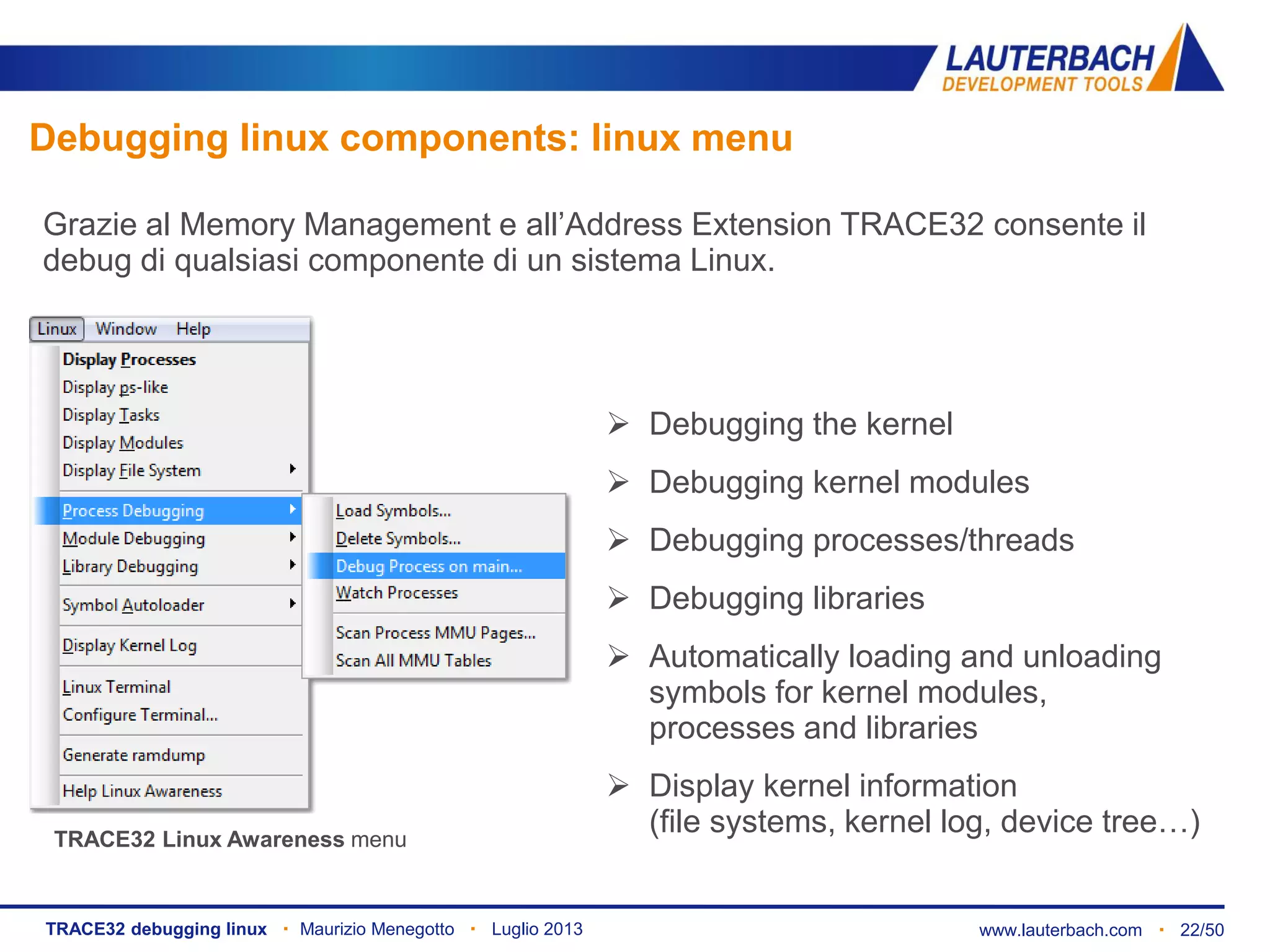 www.lauterbach.com ▪ 22/50TRACE32 debugging linux ▪ Maurizio Menegotto ▪ Luglio 2013
Debugging linux components: linux menu
Grazie al Memory Management e all’Address Extension TRACE32 consente il
debug di qualsiasi componente di un sistema Linux.
 Debugging the kernel
 Debugging kernel modules
 Debugging processes/threads
 Debugging libraries
 Automatically loading and unloading
symbols for kernel modules,
processes and libraries
 Display kernel information
(file systems, kernel log, device tree…)TRACE32 Linux Awareness menu
 