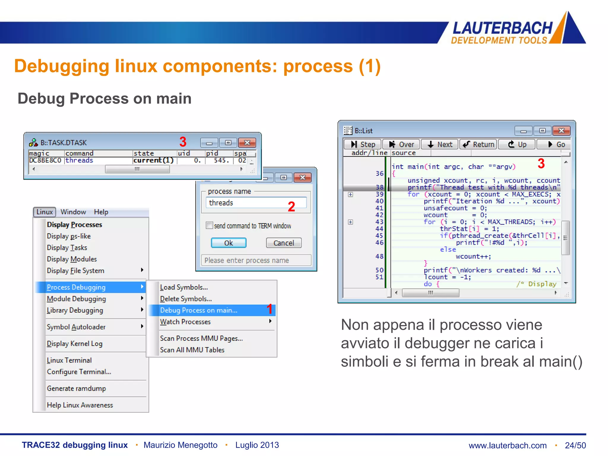 www.lauterbach.com ▪ 24/50TRACE32 debugging linux ▪ Maurizio Menegotto ▪ Luglio 2013
Debug Process on main
1
2
Non appena il processo viene
avviato il debugger ne carica i
simboli e si ferma in break al main()
3
3
Debugging linux components: process (1)
 