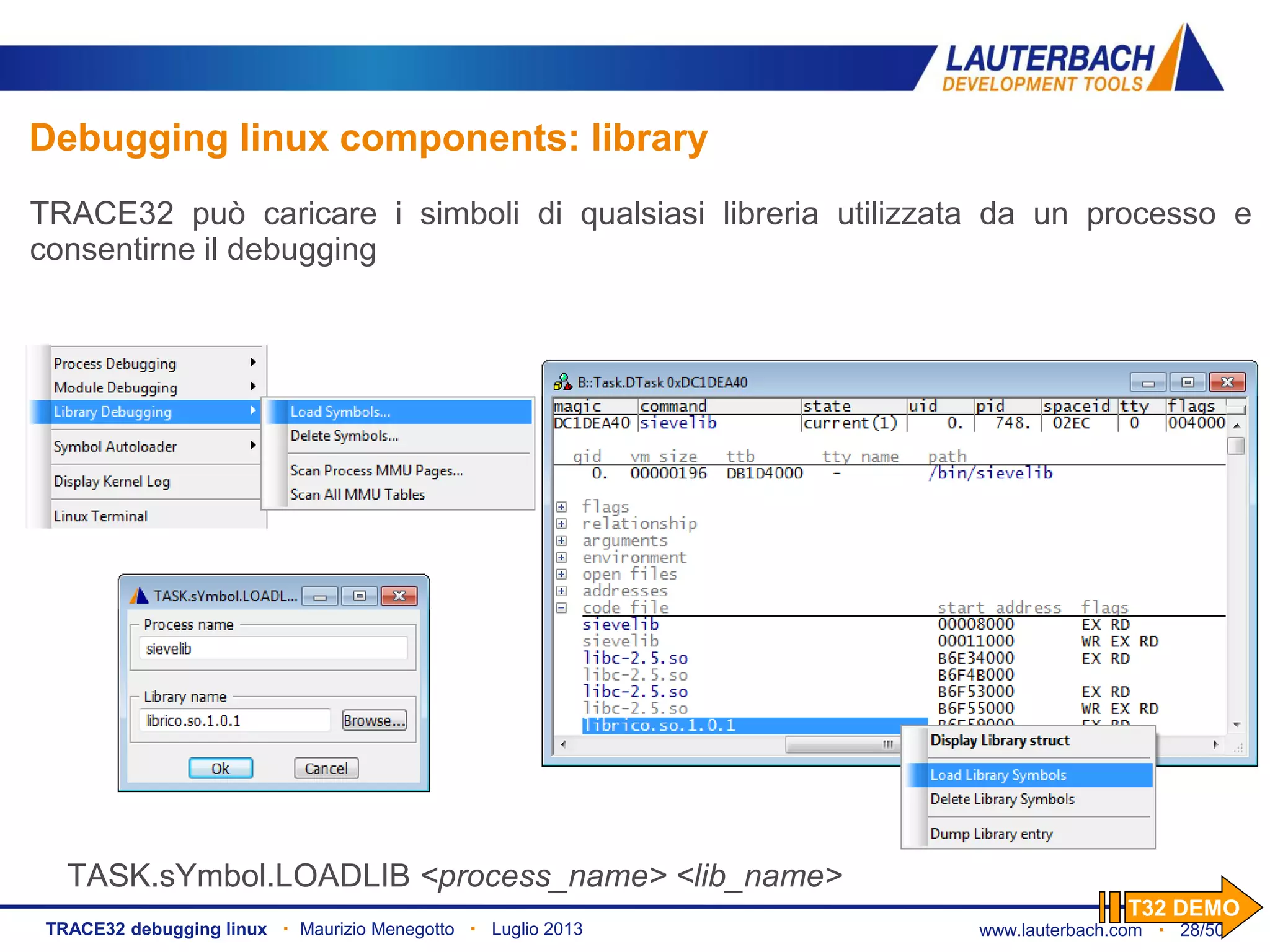 www.lauterbach.com ▪ 28/50TRACE32 debugging linux ▪ Maurizio Menegotto ▪ Luglio 2013
TASK.sYmbol.LOADLIB <process_name> <lib_name>
Debugging linux components: library
TRACE32 può caricare i simboli di qualsiasi libreria utilizzata da un processo e
consentirne il debugging
T32 DEMO
 