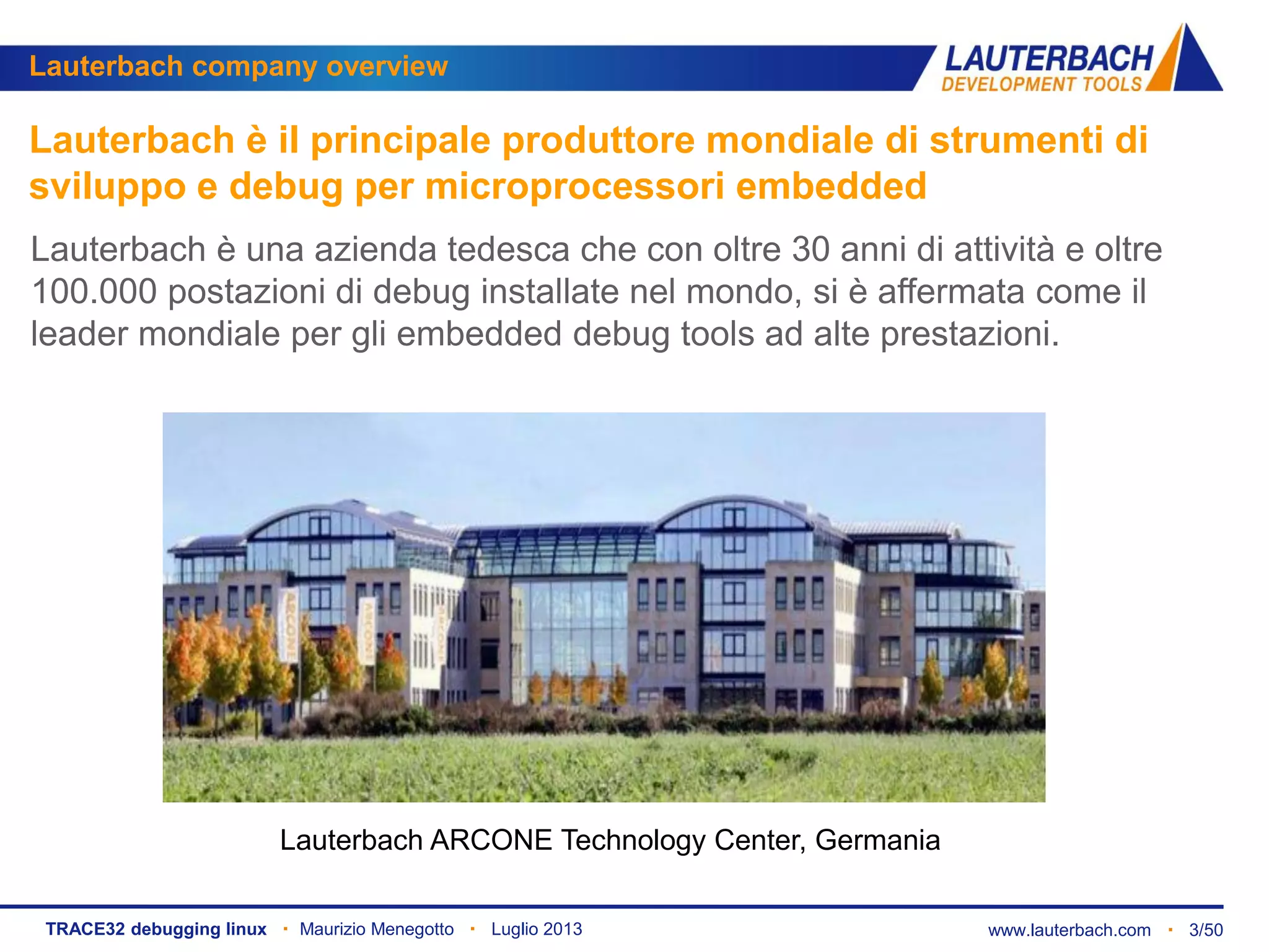 www.lauterbach.com ▪ 3/50TRACE32 debugging linux ▪ Maurizio Menegotto ▪ Luglio 2013
Lauterbach è il principale produttore mondiale di strumenti di
sviluppo e debug per microprocessori embedded
Lauterbach è una azienda tedesca che con oltre 30 anni di attività e oltre
100.000 postazioni di debug installate nel mondo, si è affermata come il
leader mondiale per gli embedded debug tools ad alte prestazioni.
Lauterbach ARCONE Technology Center, Germania
Lauterbach company overview
 