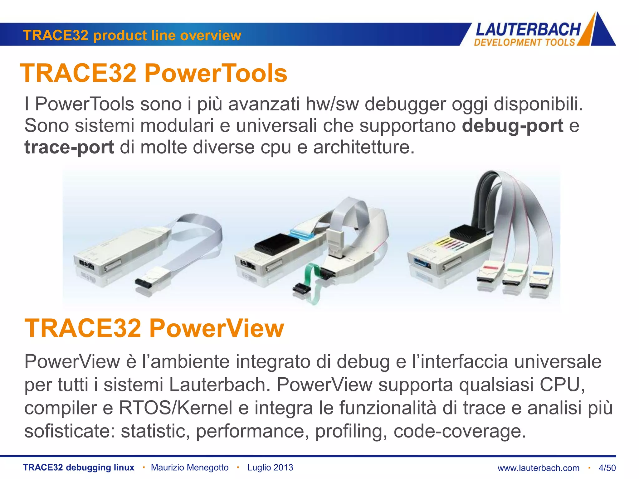 www.lauterbach.com ▪ 4/50TRACE32 debugging linux ▪ Maurizio Menegotto ▪ Luglio 2013
TRACE32 product line overview
TRACE32 PowerTools
I PowerTools sono i più avanzati hw/sw debugger oggi disponibili.
Sono sistemi modulari e universali che supportano debug-port e
trace-port di molte diverse cpu e architetture.
TRACE32 PowerView
PowerView è l’ambiente integrato di debug e l’interfaccia universale
per tutti i sistemi Lauterbach. PowerView supporta qualsiasi CPU,
compiler e RTOS/Kernel e integra le funzionalità di trace e analisi più
sofisticate: statistic, performance, profiling, code-coverage.
 
