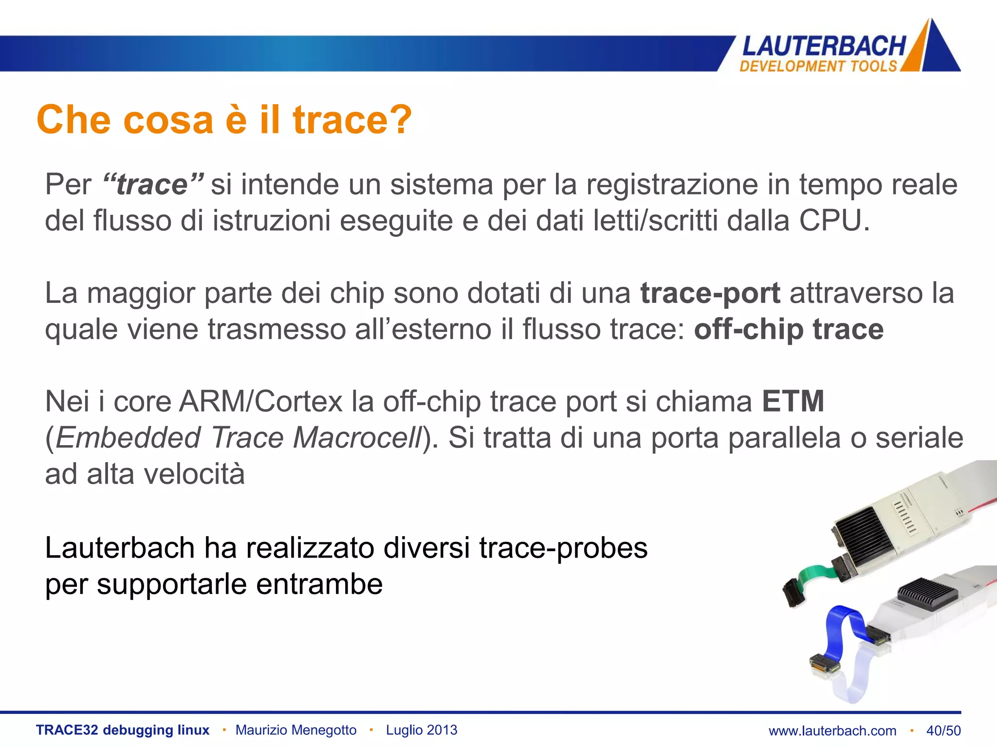 www.lauterbach.com ▪ 40/50TRACE32 debugging linux ▪ Maurizio Menegotto ▪ Luglio 2013
Che cosa è il trace?
Lauterbach ha realizzato diversi trace-probes
per supportarle entrambe
Per “trace” si intende un sistema per la registrazione in tempo reale
del flusso di istruzioni eseguite e dei dati letti/scritti dalla CPU.
La maggior parte dei chip sono dotati di una trace-port attraverso la
quale viene trasmesso all’esterno il flusso trace: off-chip trace
Nei i core ARM/Cortex la off-chip trace port si chiama ETM
(Embedded Trace Macrocell). Si tratta di una porta parallela o seriale
ad alta velocità
 